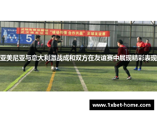 亚美尼亚与意大利激战成和双方在友谊赛中展现精彩表现