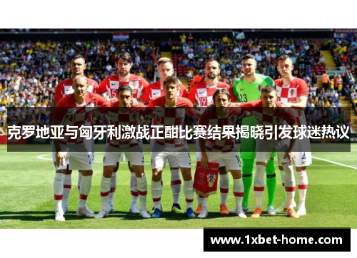 克罗地亚与匈牙利激战正酣比赛结果揭晓引发球迷热议